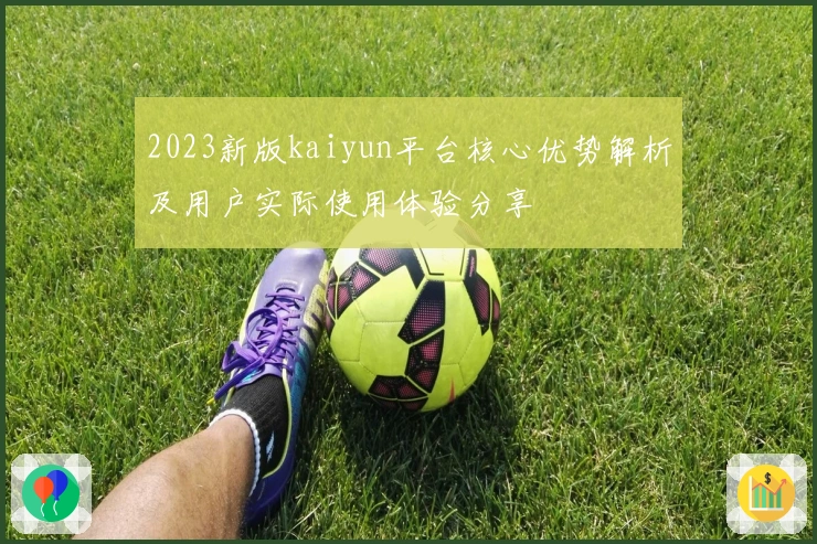 2023新版kaiyun平台核心优势解析及用户实际使用体验分享