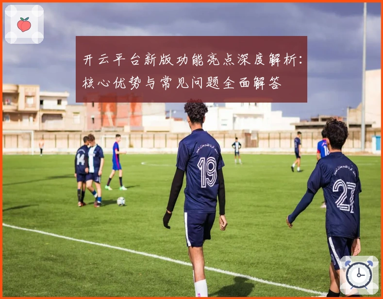 开云平台新版功能亮点深度解析：核心优势与常见问题全面解答