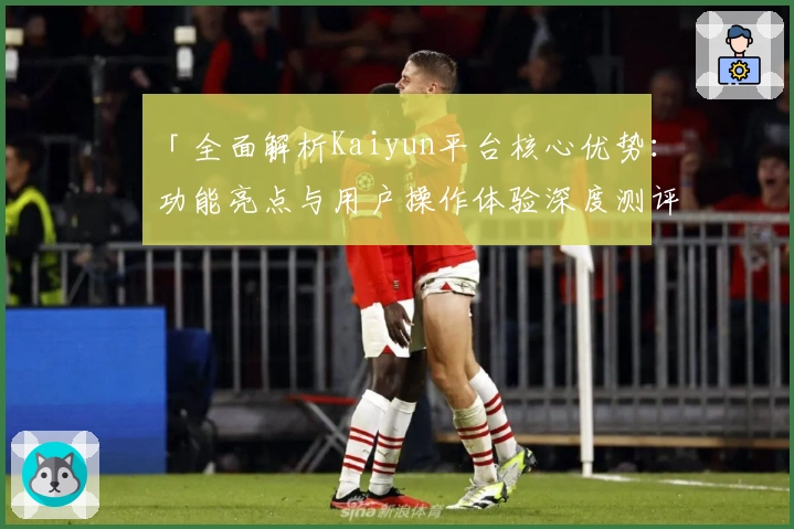 「全面解析Kaiyun平台核心优势：功能亮点与用户操作体验深度测评」
